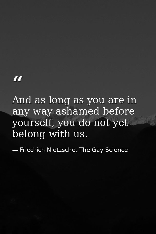 And as long as you are in any way ashamed before yourself, you do not yet belong with us. — Friedrich Nietzsche, The Gay Science
