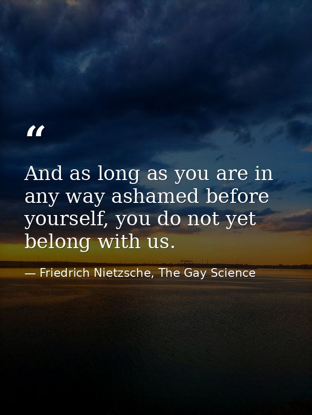 And as long as you are in any way ashamed before yourself, you do not yet belong with us. — Friedrich Nietzsche, The Gay Science