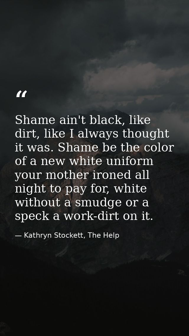 Shame ain't black, like dirt, like I always thought it was. Shame be the color of a new white uniform your mother ironed — Kathryn Stockett, The Help