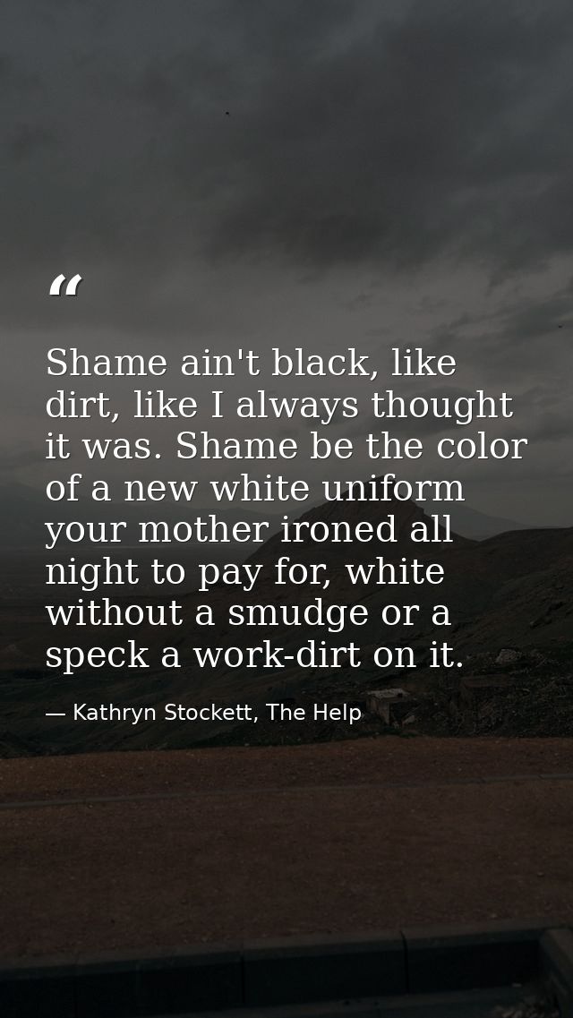 Shame ain't black, like dirt, like I always thought it was. Shame be the color of a new white uniform your mother ironed — Kathryn Stockett, The Help