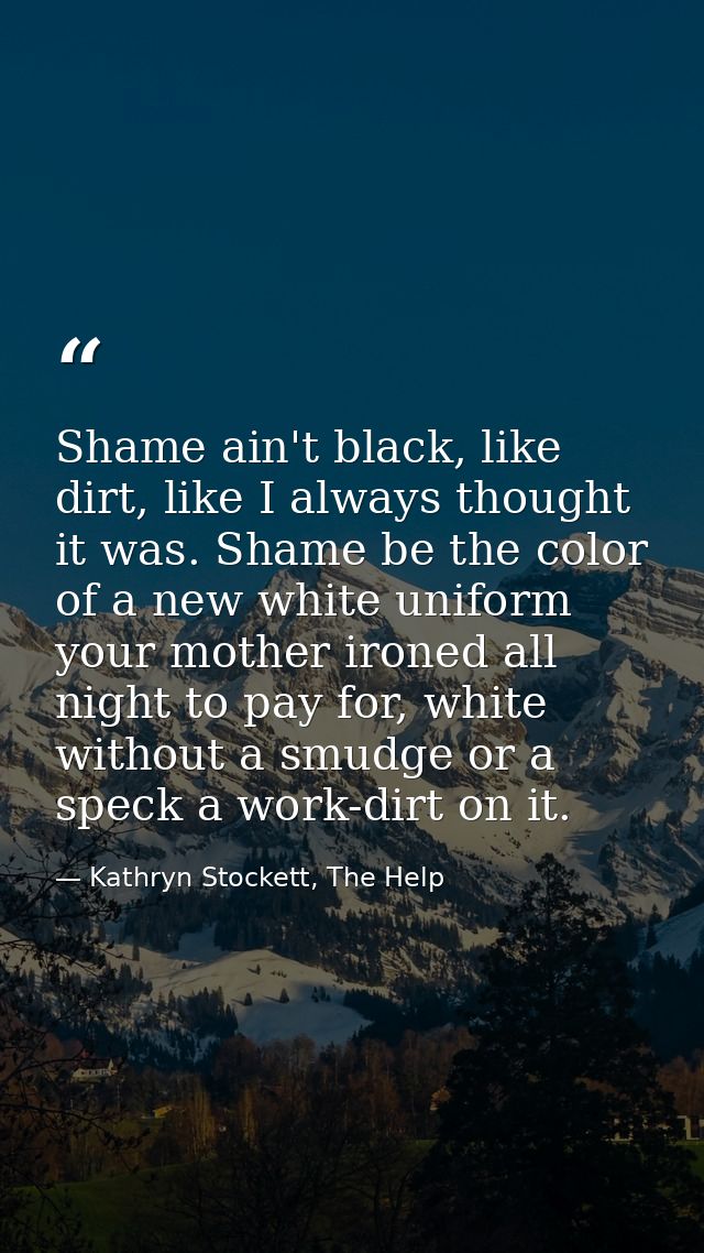 Shame ain't black, like dirt, like I always thought it was. Shame be the color of a new white uniform your mother ironed — Kathryn Stockett, The Help