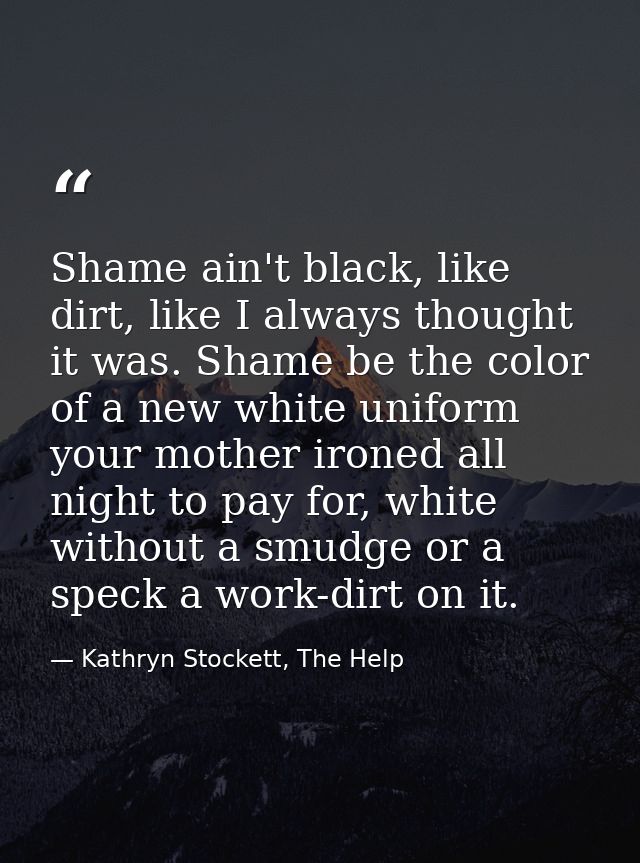 Shame ain't black, like dirt, like I always thought it was. Shame be the color of a new white uniform your mother ironed — Kathryn Stockett, The Help
