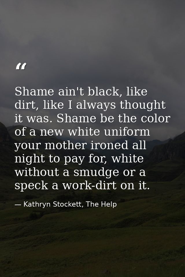 Shame ain't black, like dirt, like I always thought it was. Shame be the color of a new white uniform your mother ironed — Kathryn Stockett, The Help