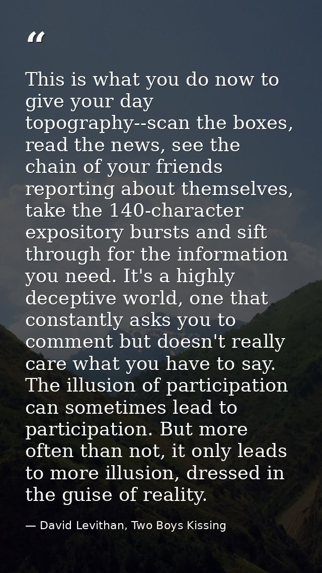 This is what you do now to give your day topography--scan the boxes, read the news, see the chain of your friends report — David Levithan, Two Boys Kissing