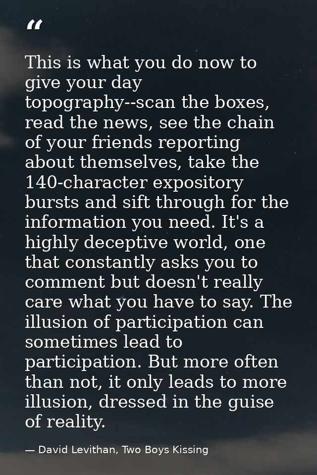 This is what you do now to give your day topography--scan the boxes, read the news, see the chain of your friends report — David Levithan, Two Boys Kissing