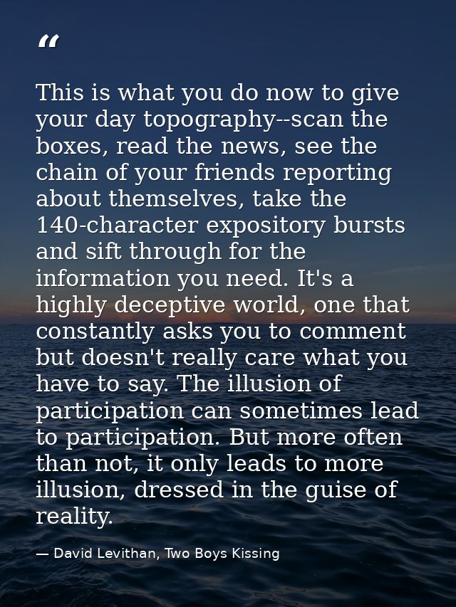 This is what you do now to give your day topography--scan the boxes, read the news, see the chain of your friends report — David Levithan, Two Boys Kissing
