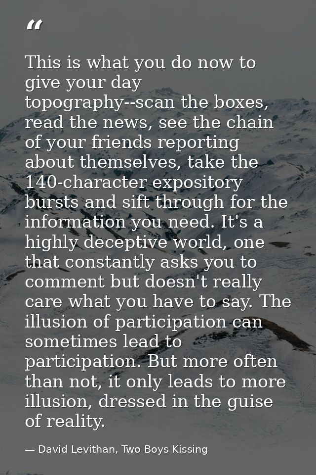 This is what you do now to give your day topography--scan the boxes, read the news, see the chain of your friends report — David Levithan, Two Boys Kissing
