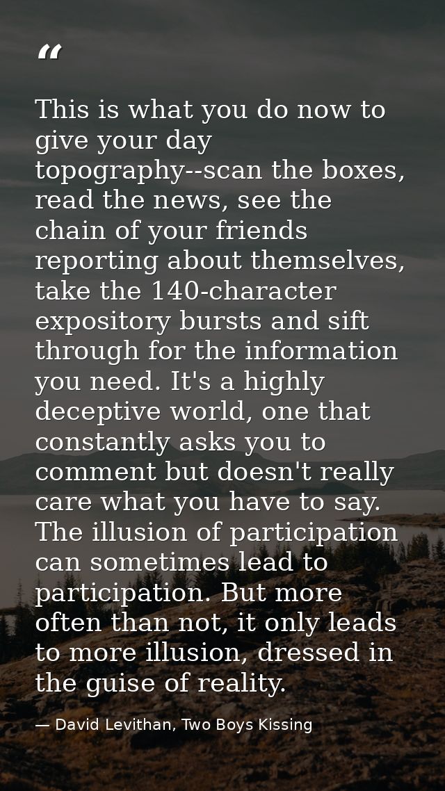 This is what you do now to give your day topography--scan the boxes, read the news, see the chain of your friends report — David Levithan, Two Boys Kissing
