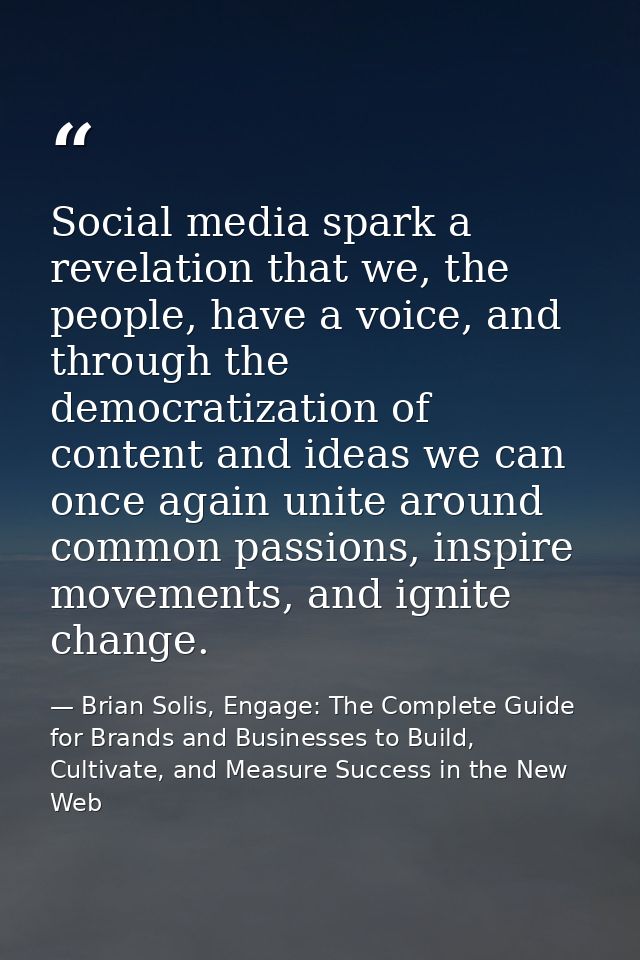 Social media spark a revelation that we, the people, have a voice, and through the democratization of content and ideas  — Brian Solis, Engage: The Complete Guide for Brands and Businesses to Build, Cultivate, and Measure Success in the New Web