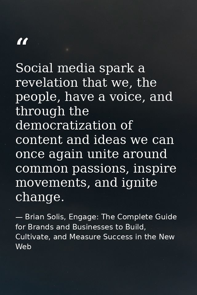 Social media spark a revelation that we, the people, have a voice, and through the democratization of content and ideas  — Brian Solis, Engage: The Complete Guide for Brands and Businesses to Build, Cultivate, and Measure Success in the New Web