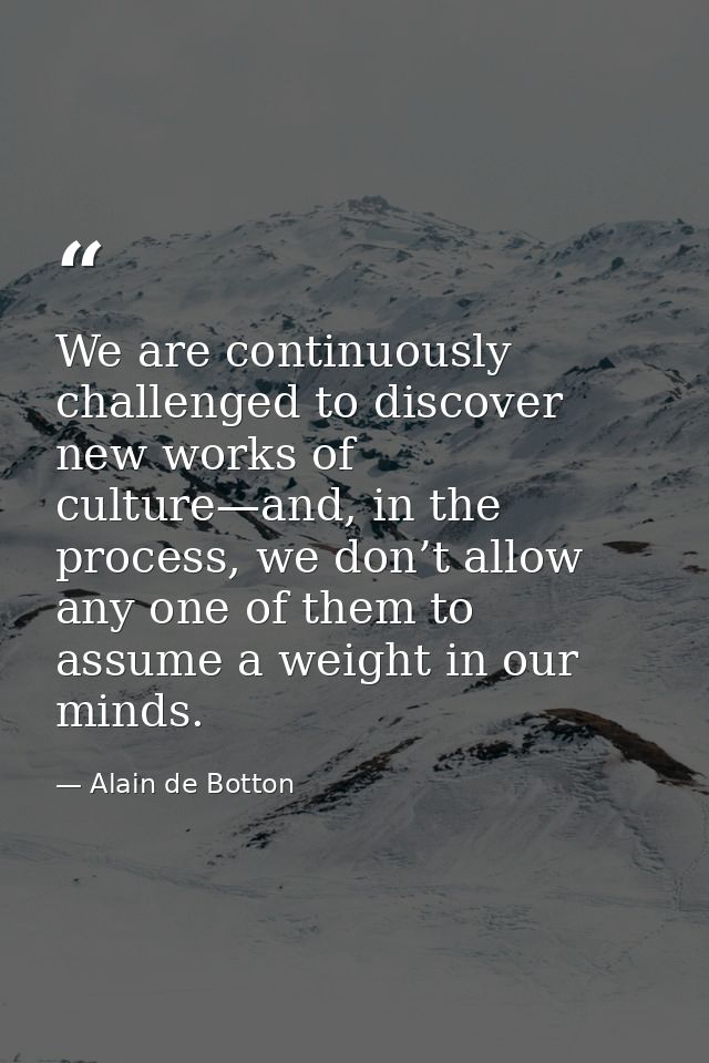 We are continuously challenged to discover new works of culture—and, in the process, we don’t allow any one of them to a — Alain de Botton