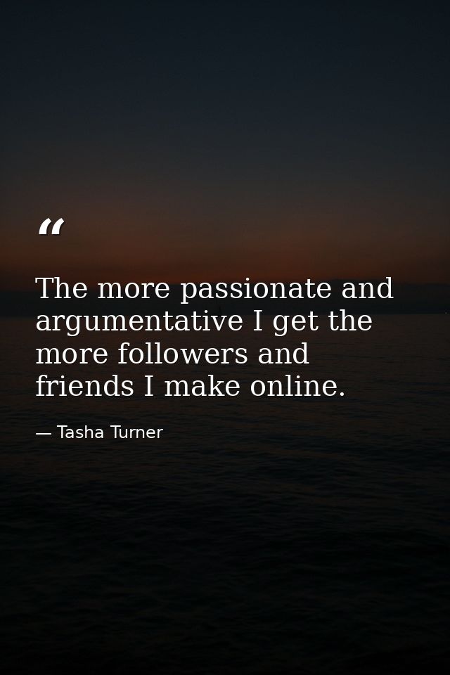 The more passionate and argumentative I get the more followers and friends I make online. — Tasha Turner