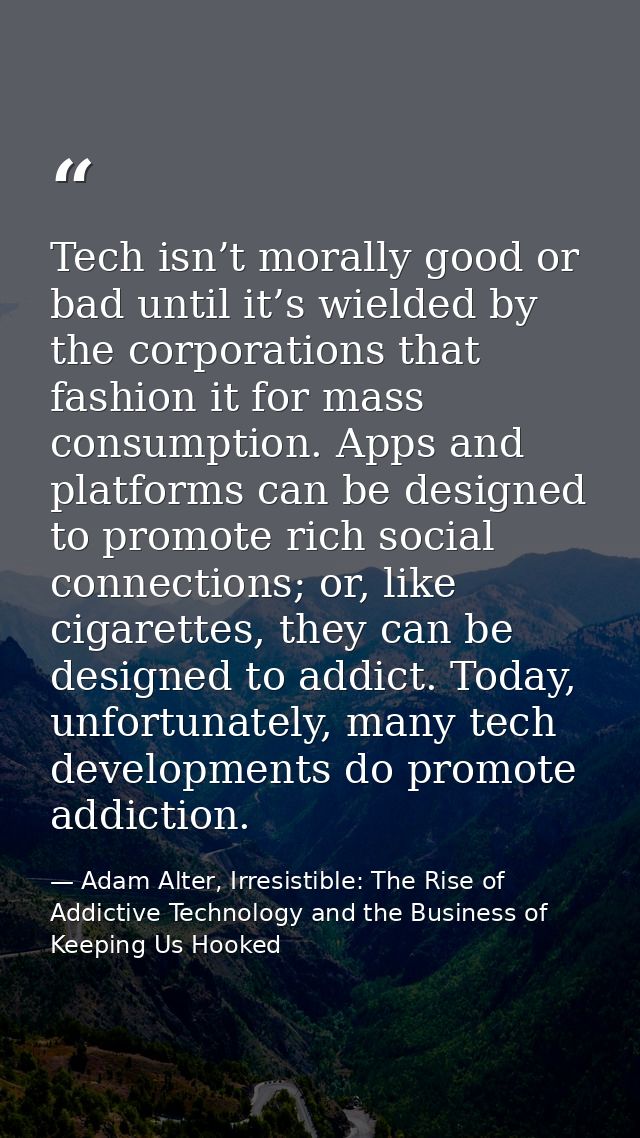Tech isn’t morally good or bad until it’s wielded by the corporations that fashion it for mass consumption. Apps and pla — Adam Alter, Irresistible: The Rise of Addictive Technology and the Business of Keeping Us Hooked