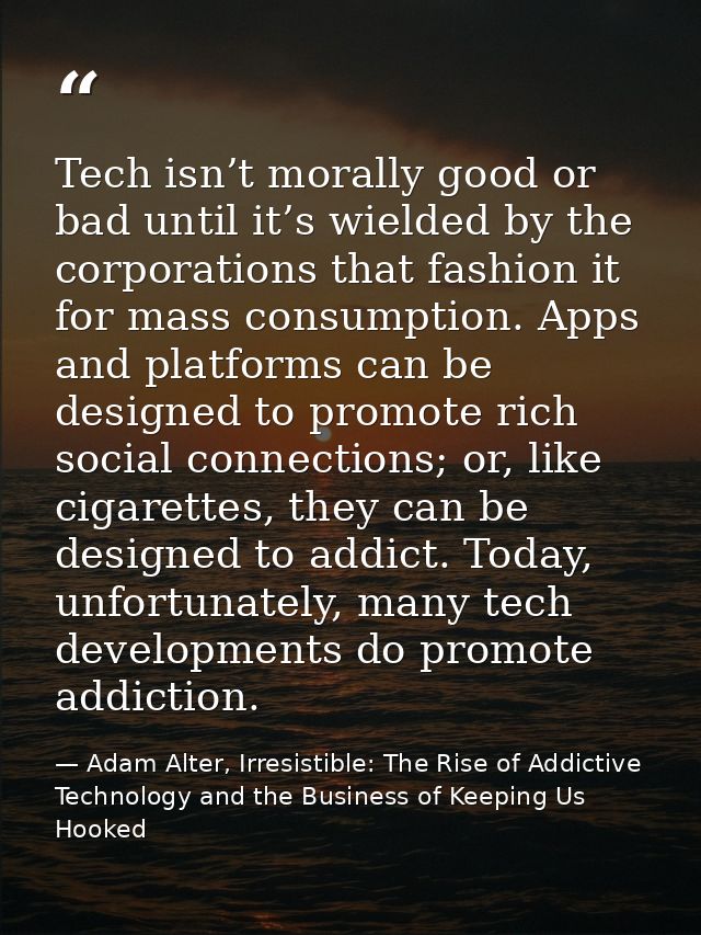 Tech isn’t morally good or bad until it’s wielded by the corporations that fashion it for mass consumption. Apps and pla — Adam Alter, Irresistible: The Rise of Addictive Technology and the Business of Keeping Us Hooked