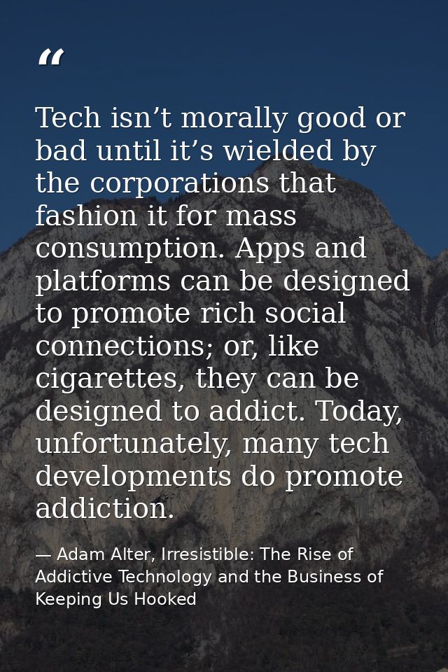 Tech isn’t morally good or bad until it’s wielded by the corporations that fashion it for mass consumption. Apps and pla — Adam Alter, Irresistible: The Rise of Addictive Technology and the Business of Keeping Us Hooked