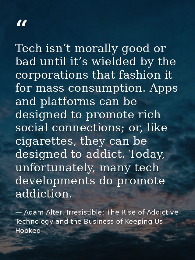Tech isn’t morally good or bad until it’s wielded by the corporations that fashion it for mass consumption. Apps and pla — Adam Alter, Irresistible: The Rise of Addictive Technology and the Business of Keeping Us Hooked