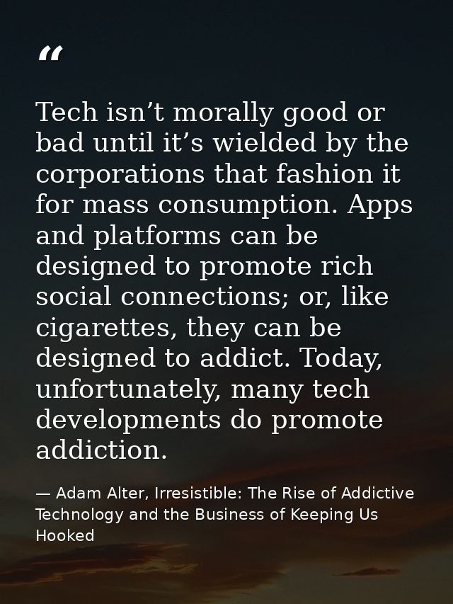 Tech isn’t morally good or bad until it’s wielded by the corporations that fashion it for mass consumption. Apps and pla — Adam Alter, Irresistible: The Rise of Addictive Technology and the Business of Keeping Us Hooked