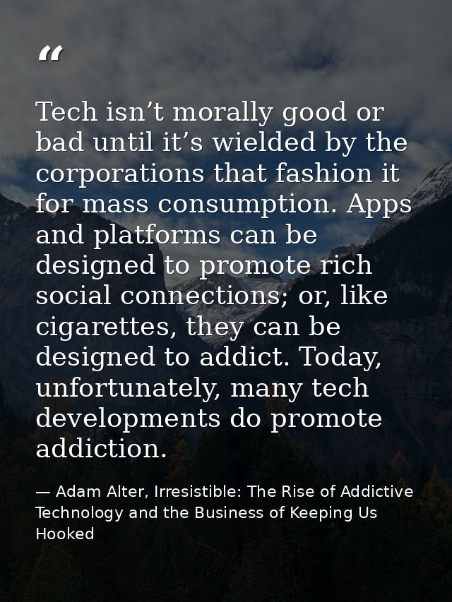 Tech isn’t morally good or bad until it’s wielded by the corporations that fashion it for mass consumption. Apps and pla — Adam Alter, Irresistible: The Rise of Addictive Technology and the Business of Keeping Us Hooked