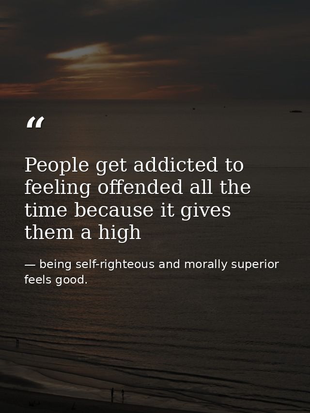People get addicted to feeling offended all the time because it gives them a high — being self-righteous and morally superior feels good.