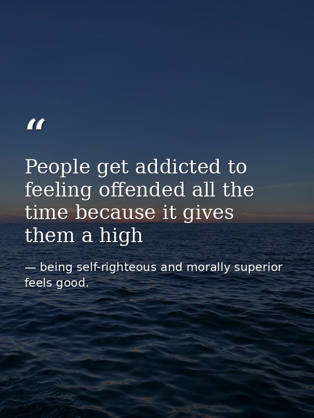 People get addicted to feeling offended all the time because it gives them a high — being self-righteous and morally superior feels good.