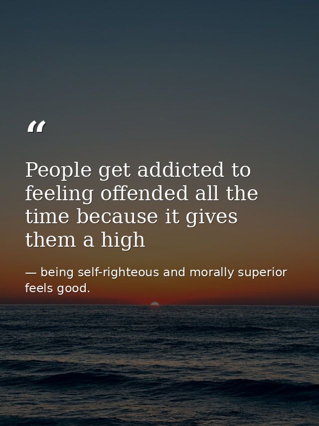 People get addicted to feeling offended all the time because it gives them a high — being self-righteous and morally superior feels good.