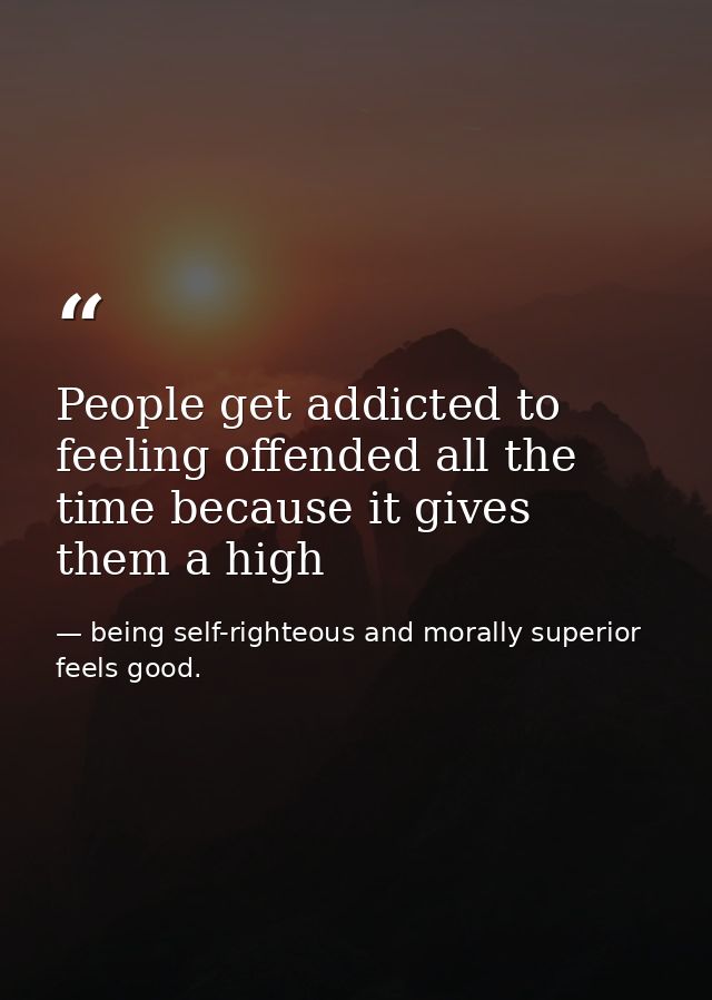People get addicted to feeling offended all the time because it gives them a high — being self-righteous and morally superior feels good.