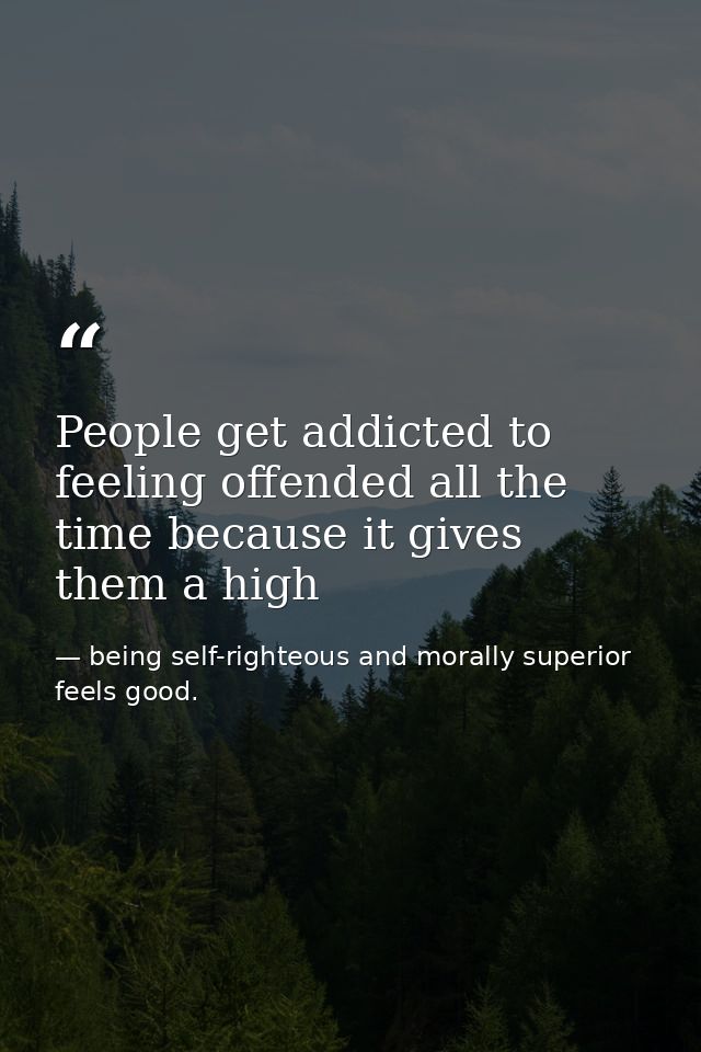 People get addicted to feeling offended all the time because it gives them a high — being self-righteous and morally superior feels good.