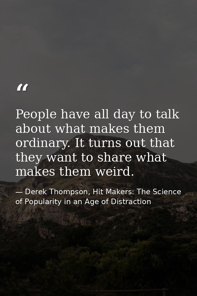 People have all day to talk about what makes them ordinary. It turns out that they want to share what makes them weird. — Derek Thompson, Hit Makers: The Science of Popularity in an Age of Distraction