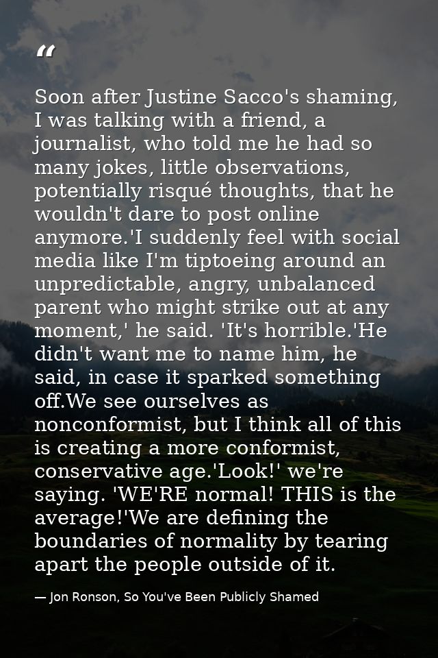 Soon after Justine Sacco's shaming, I was talking with a friend, a journalist, who told me he had so many jokes, little  — Jon Ronson, So You've Been Publicly Shamed
