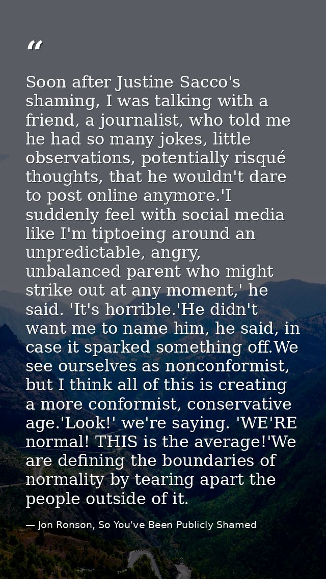 Soon after Justine Sacco's shaming, I was talking with a friend, a journalist, who told me he had so many jokes, little  — Jon Ronson, So You've Been Publicly Shamed