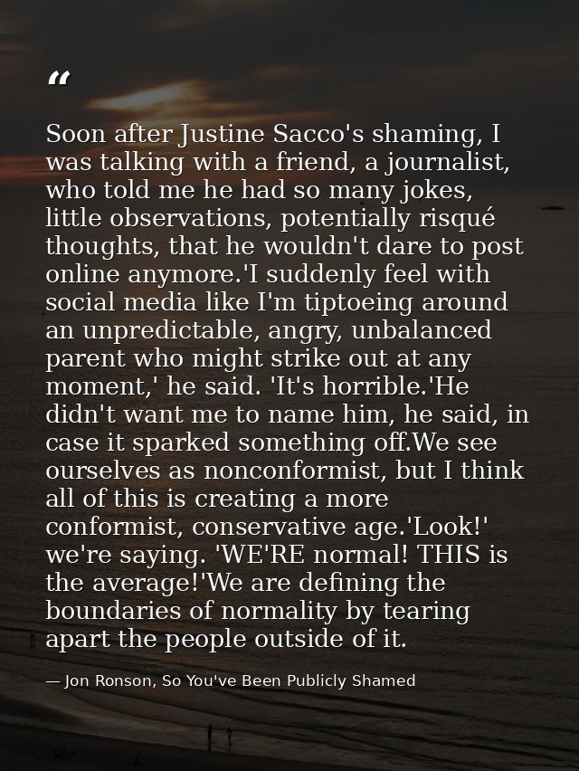 Soon after Justine Sacco's shaming, I was talking with a friend, a journalist, who told me he had so many jokes, little  — Jon Ronson, So You've Been Publicly Shamed