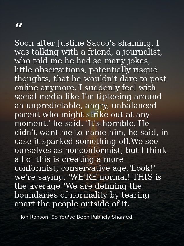 Soon after Justine Sacco's shaming, I was talking with a friend, a journalist, who told me he had so many jokes, little  — Jon Ronson, So You've Been Publicly Shamed