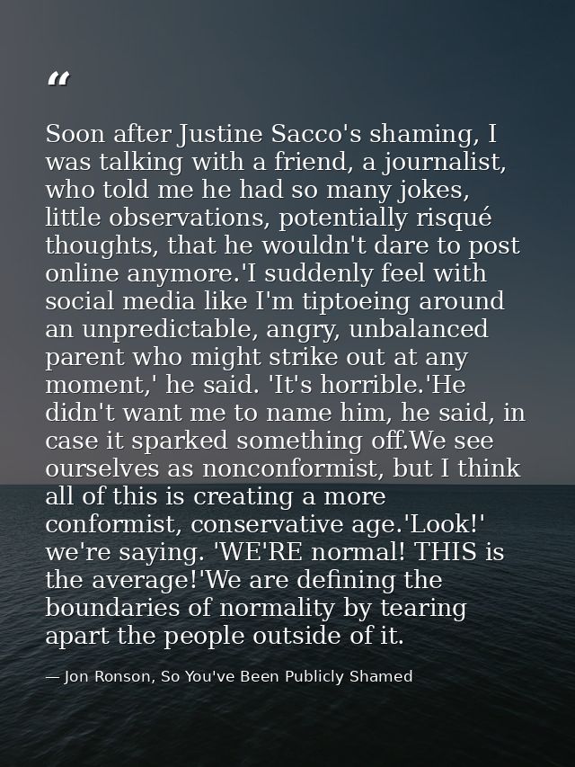 Soon after Justine Sacco's shaming, I was talking with a friend, a journalist, who told me he had so many jokes, little  — Jon Ronson, So You've Been Publicly Shamed
