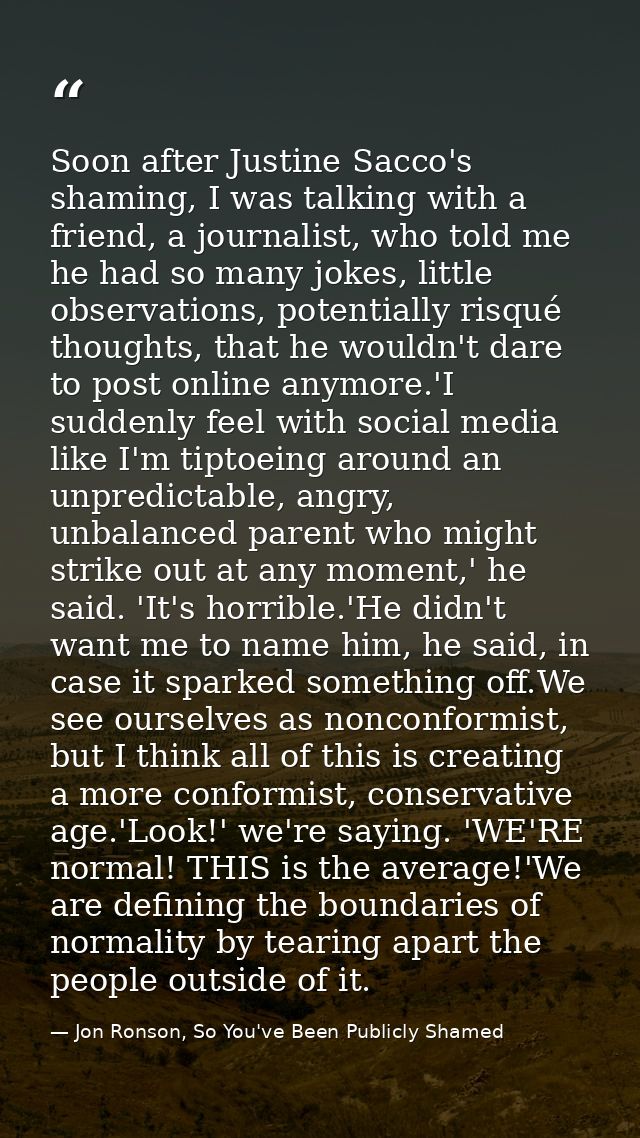 Soon after Justine Sacco's shaming, I was talking with a friend, a journalist, who told me he had so many jokes, little  — Jon Ronson, So You've Been Publicly Shamed