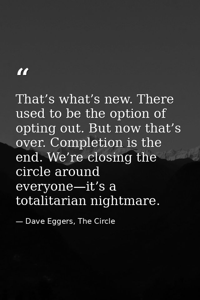 That’s what’s new. There used to be the option of opting out. But now that’s over. Completion is the end. We’re closing  — Dave Eggers, The Circle