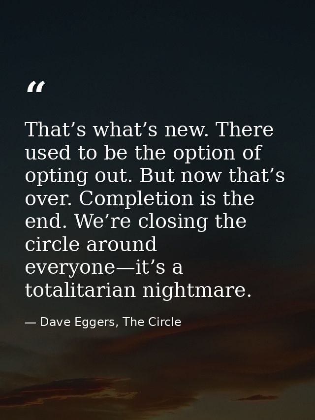 That’s what’s new. There used to be the option of opting out. But now that’s over. Completion is the end. We’re closing  — Dave Eggers, The Circle