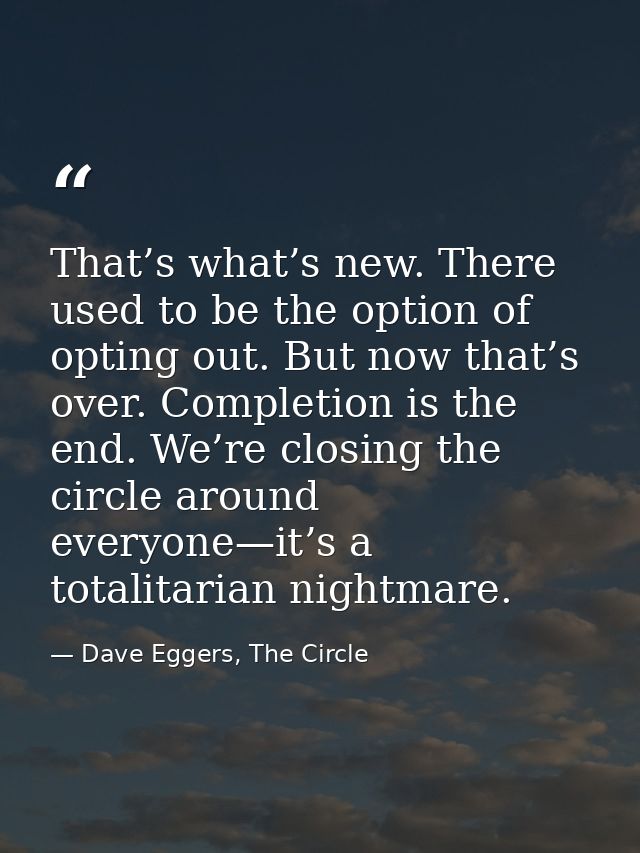 That’s what’s new. There used to be the option of opting out. But now that’s over. Completion is the end. We’re closing  — Dave Eggers, The Circle