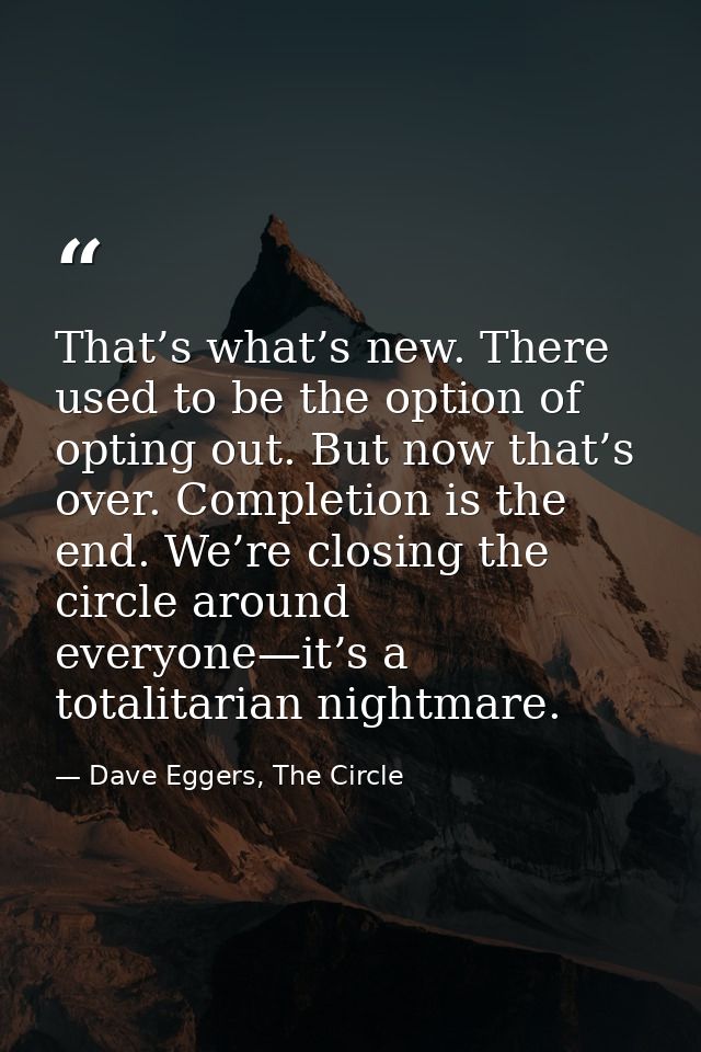 That’s what’s new. There used to be the option of opting out. But now that’s over. Completion is the end. We’re closing  — Dave Eggers, The Circle