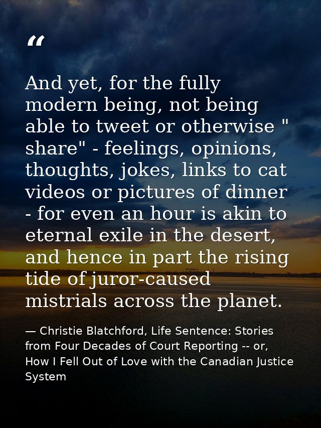 And yet, for the fully modern being, not being able to tweet or otherwise " share" - feelings, opinions, thoughts, jokes — Christie Blatchford, Life Sentence: Stories from Four Decades of Court Reporting -- or, How I Fell Out of Love with the Canadian Justice System
