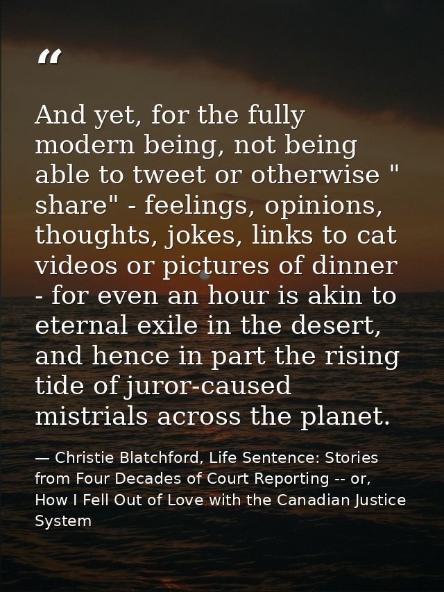 And yet, for the fully modern being, not being able to tweet or otherwise " share" - feelings, opinions, thoughts, jokes — Christie Blatchford, Life Sentence: Stories from Four Decades of Court Reporting -- or, How I Fell Out of Love with the Canadian Justice System