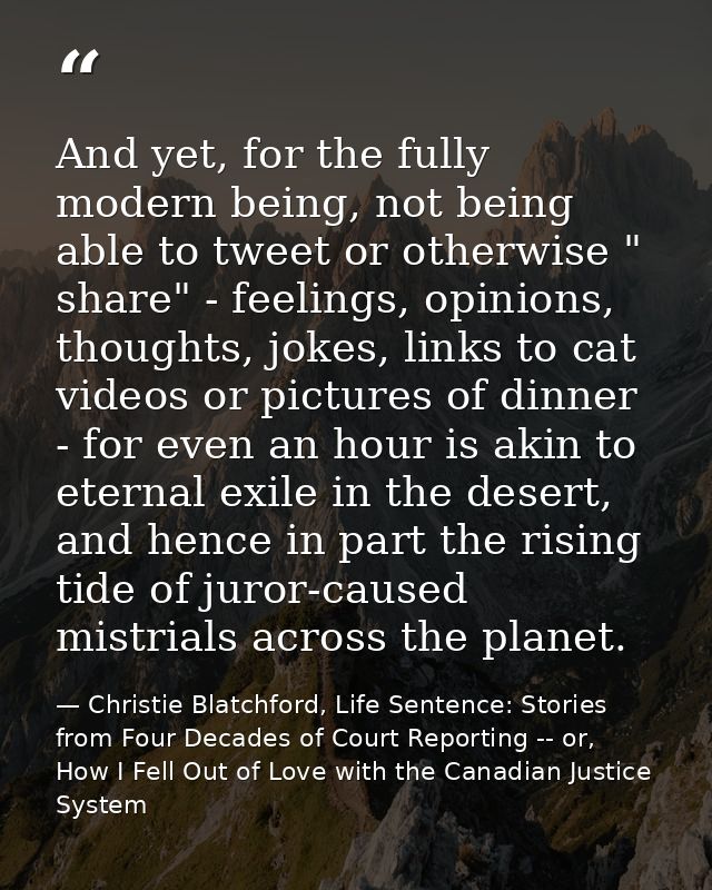 And yet, for the fully modern being, not being able to tweet or otherwise " share" - feelings, opinions, thoughts, jokes — Christie Blatchford, Life Sentence: Stories from Four Decades of Court Reporting -- or, How I Fell Out of Love with the Canadian Justice System