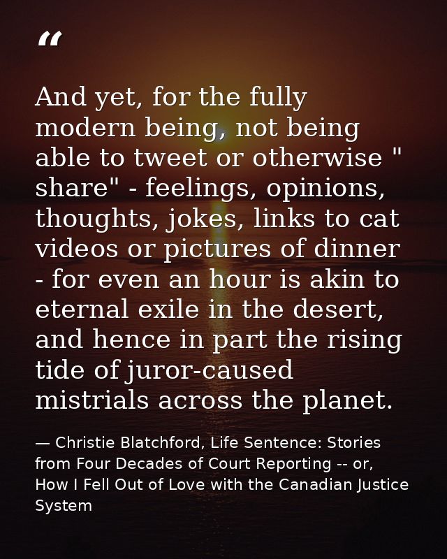 And yet, for the fully modern being, not being able to tweet or otherwise " share" - feelings, opinions, thoughts, jokes — Christie Blatchford, Life Sentence: Stories from Four Decades of Court Reporting -- or, How I Fell Out of Love with the Canadian Justice System