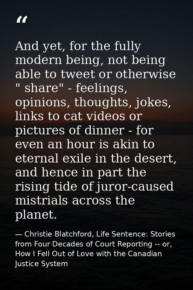 And yet, for the fully modern being, not being able to tweet or otherwise " share" - feelings, opinions, thoughts, jokes — Christie Blatchford, Life Sentence: Stories from Four Decades of Court Reporting -- or, How I Fell Out of Love with the Canadian Justice System