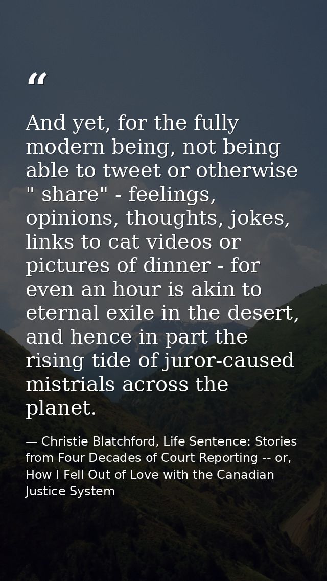 And yet, for the fully modern being, not being able to tweet or otherwise " share" - feelings, opinions, thoughts, jokes — Christie Blatchford, Life Sentence: Stories from Four Decades of Court Reporting -- or, How I Fell Out of Love with the Canadian Justice System