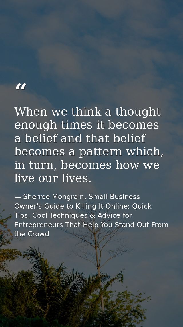 When we think a thought enough times it becomes a belief and that belief becomes a pattern which, in turn, becomes how w — Sherree Mongrain, Small Business Owner's Guide to Killing It Online: Quick Tips, Cool Techniques & Advice for Entrepreneurs That Help You Stand Out From the Crowd