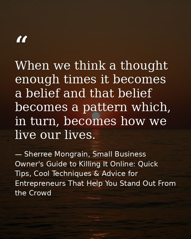 When we think a thought enough times it becomes a belief and that belief becomes a pattern which, in turn, becomes how w — Sherree Mongrain, Small Business Owner's Guide to Killing It Online: Quick Tips, Cool Techniques & Advice for Entrepreneurs That Help You Stand Out From the Crowd