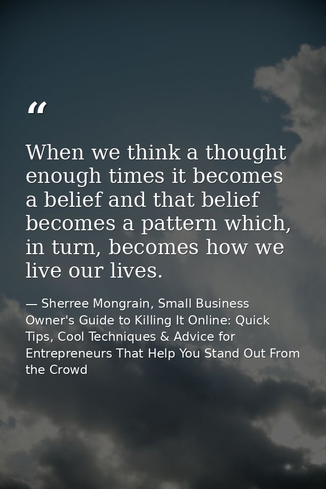When we think a thought enough times it becomes a belief and that belief becomes a pattern which, in turn, becomes how w — Sherree Mongrain, Small Business Owner's Guide to Killing It Online: Quick Tips, Cool Techniques & Advice for Entrepreneurs That Help You Stand Out From the Crowd