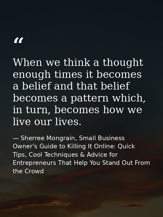 When we think a thought enough times it becomes a belief and that belief becomes a pattern which, in turn, becomes how w — Sherree Mongrain, Small Business Owner's Guide to Killing It Online: Quick Tips, Cool Techniques & Advice for Entrepreneurs That Help You Stand Out From the Crowd