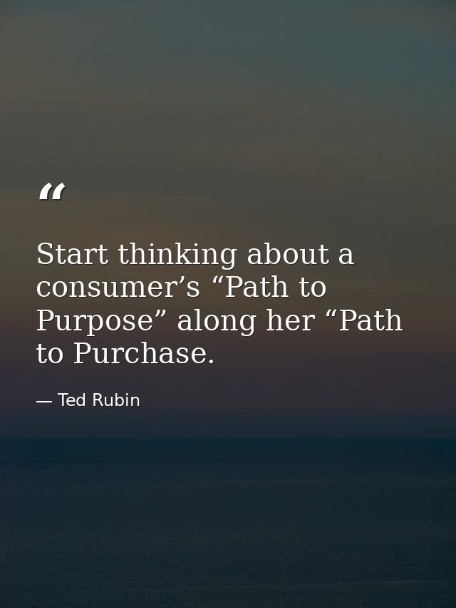 Start thinking about a consumer’s “Path to Purpose” along her “Path to Purchase. — Ted Rubin