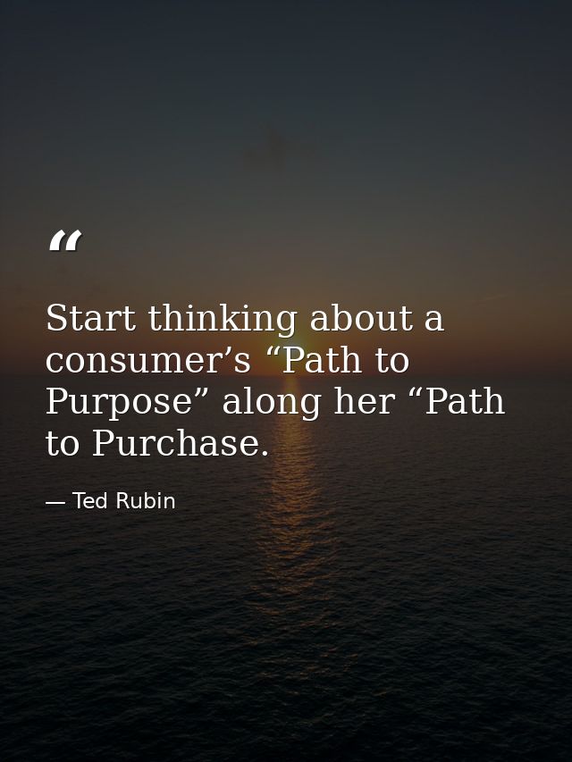 Start thinking about a consumer’s “Path to Purpose” along her “Path to Purchase. — Ted Rubin
